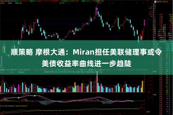 顺策略 摩根大通：Miran担任美联储理事或令美债收益率曲线进一步趋陡
