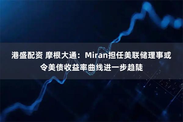 港盛配资 摩根大通：Miran担任美联储理事或令美债收益率曲线进一步趋陡