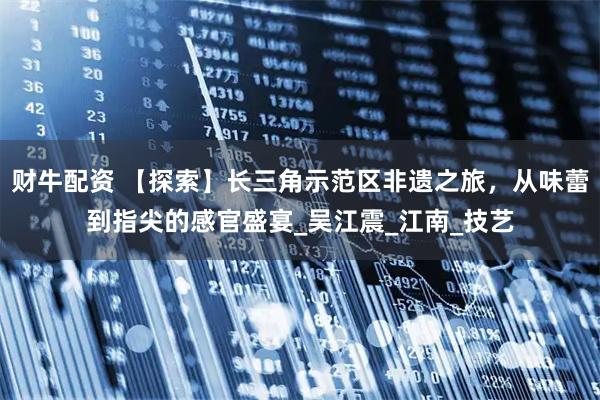 财牛配资 【探索】长三角示范区非遗之旅，从味蕾到指尖的感官盛宴_吴江震_江南_技艺