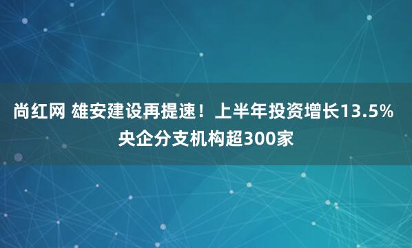 尚红网 雄安建设再提速！上半年投资增长13.5% 央企分支机构超300家