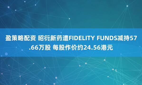 盈策略配资 昭衍新药遭FIDELITY FUNDS减持57.66万股 每股作价约24.56港元
