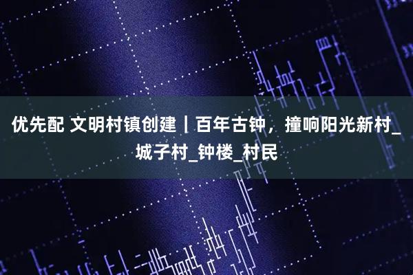 优先配 文明村镇创建｜百年古钟，撞响阳光新村_城子村_钟楼_村民