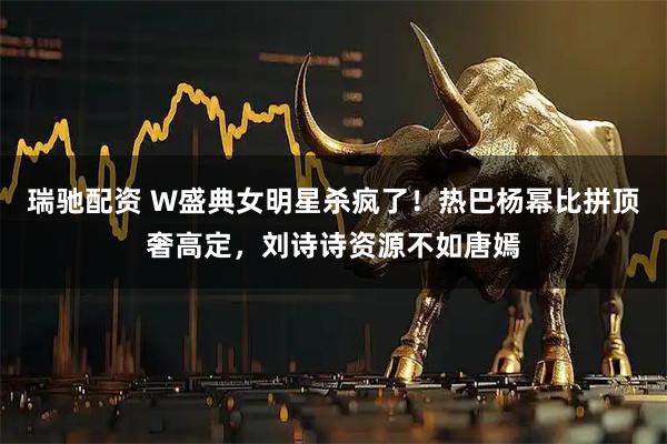 瑞驰配资 W盛典女明星杀疯了！热巴杨幂比拼顶奢高定，刘诗诗资源不如唐嫣