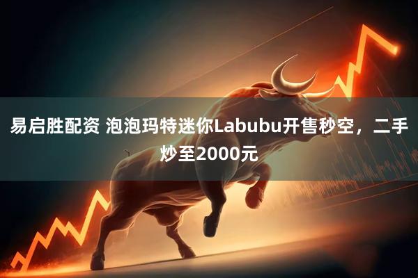 易启胜配资 泡泡玛特迷你Labubu开售秒空，二手炒至2000元