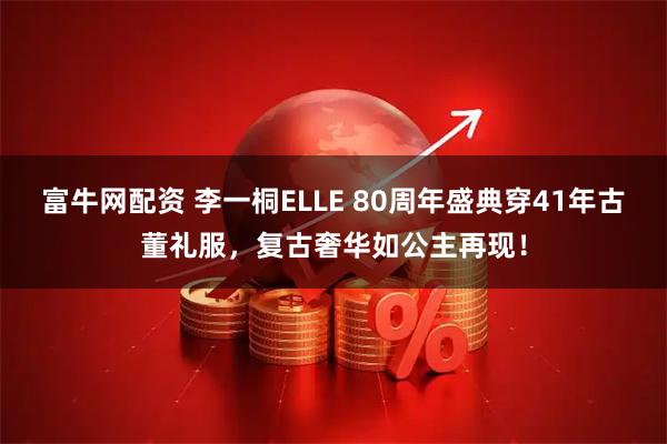 富牛网配资 李一桐ELLE 80周年盛典穿41年古董礼服，复古奢华如公主再现！