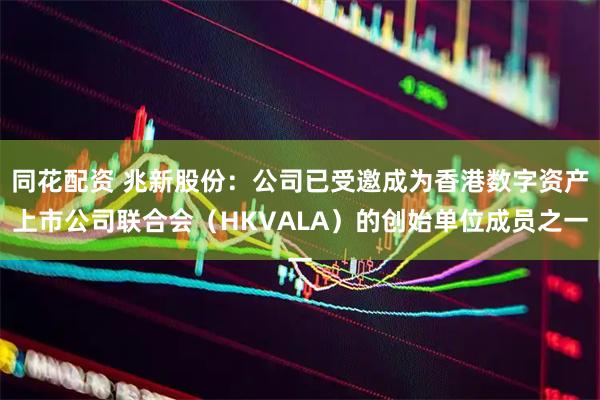 同花配资 兆新股份：公司已受邀成为香港数字资产上市公司联合会（HKVALA）的创始单位成员之一
