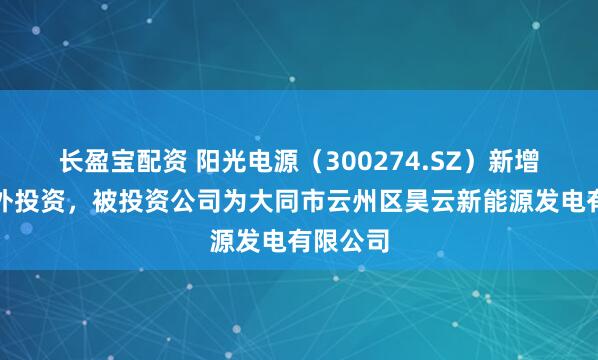 长盈宝配资 阳光电源（300274.SZ）新增一起对外投资，被投资公司为大同市云州区昊云新能源发电有限公司