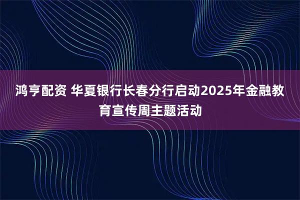 鸿亨配资 华夏银行长春分行启动2025年金融教育宣传周主题活动