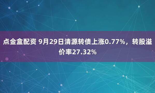 点金盒配资 9月29日清源转债上涨0.77%，转股溢价率27.32%