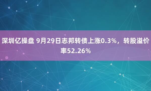 深圳亿操盘 9月29日志邦转债上涨0.3%，转股溢价率52.26%