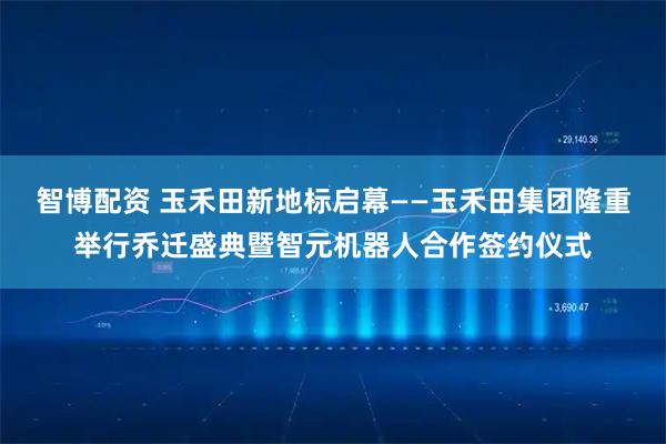 智博配资 玉禾田新地标启幕——玉禾田集团隆重举行乔迁盛典暨智元机器人合作签约仪式