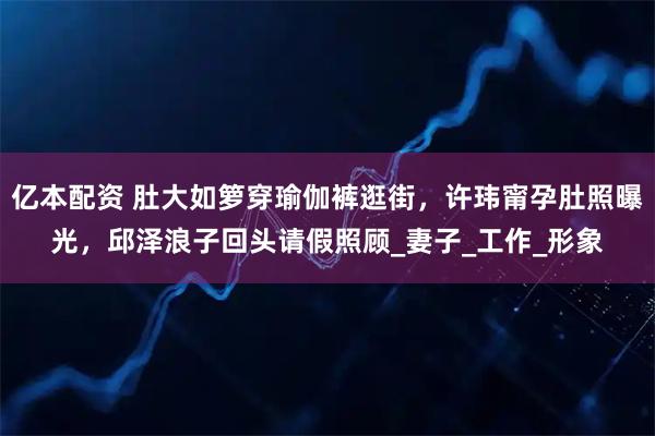 亿本配资 肚大如箩穿瑜伽裤逛街，许玮甯孕肚照曝光，邱泽浪子回头请假照顾_妻子_工作_形象