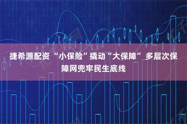 捷希源配资 “小保险”撬动“大保障” 多层次保障网兜牢民生底线