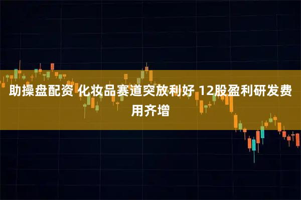 助操盘配资 化妆品赛道突放利好 12股盈利研发费用齐增