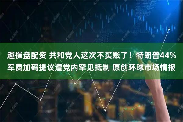趣操盘配资 共和党人这次不买账了！特朗普44%军费加码提议遭党内罕见抵制 原创环球市场情报