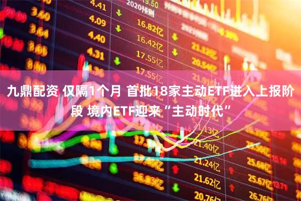 九鼎配资 仅隔1个月 首批18家主动ETF进入上报阶段 境内ETF迎来“主动时代”
